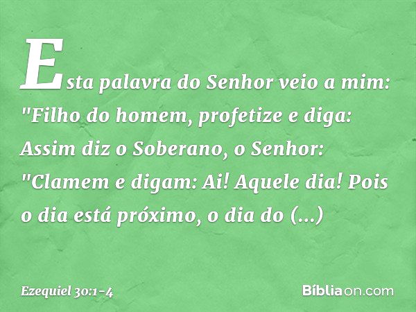 Esta palavra do Senhor veio a mim: "Filho do homem, profetize e diga: Assim diz o Soberano, o Senhor:
"Clamem e digam:
Ai! Aquele dia! Pois o dia está próximo,
