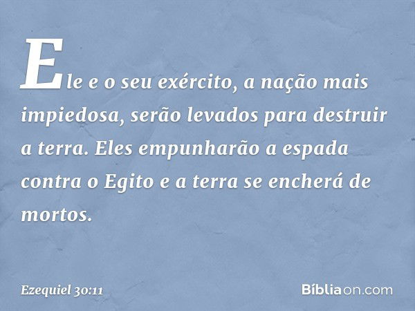 Ele e o seu exército,
a nação mais impiedosa,
serão levados para destruir a terra.
Eles empunharão a espada
contra o Egito
e a terra se encherá de mortos. -- Ez