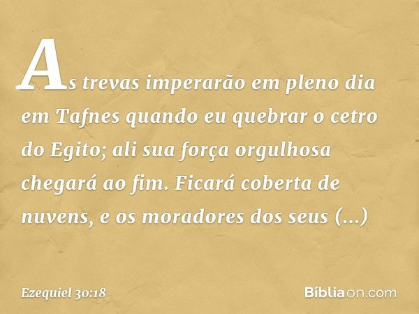 As trevas imperarão em pleno dia
em Tafnes quando eu quebrar
o cetro do Egito;
ali sua força orgulhosa
chegará ao fim.
Ficará coberta de nuvens,
e os moradores 