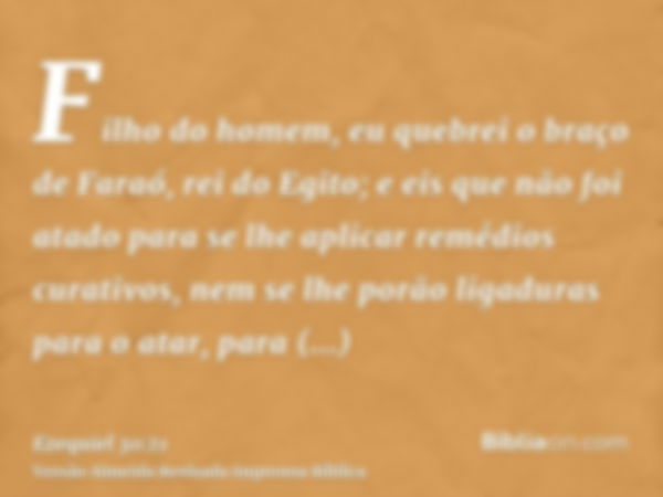 Filho do homem, eu quebrei o braço de Faraó, rei do Egito; e eis que não foi atado para se lhe aplicar remédios curativos, nem se lhe porão ligaduras para o ata