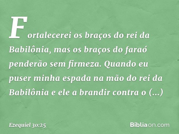 Fortalecerei os braços do rei da Babilônia, mas os braços do faraó penderão sem firmeza. Quando eu puser minha espada na mão do rei da Babilônia e ele a brandir