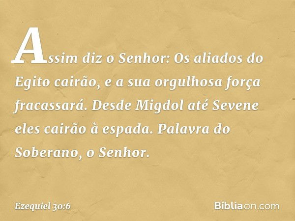 "Assim diz o Senhor:
"Os aliados do Egito cairão,
e a sua orgulhosa força fracassará.
Desde Migdol até Sevene
eles cairão à espada.
Palavra do Soberano, o Senho