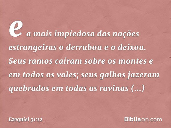 e a mais impiedosa das nações estrangeiras o derrubou e o deixou. Seus ramos caíram sobre os montes e em todos os vales; seus galhos jazeram quebrados em todas 