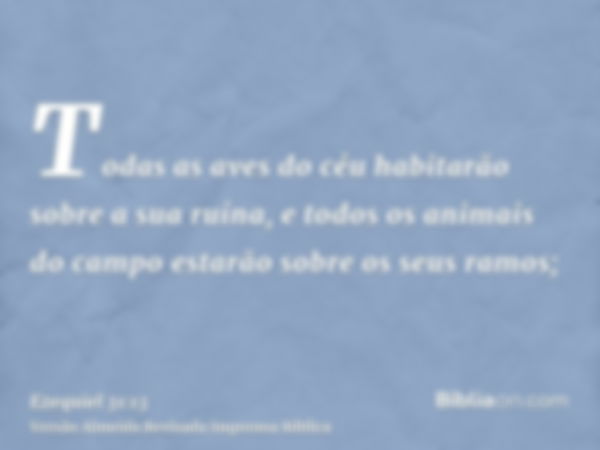 Todas as aves do céu habitarão sobre a sua ruína, e todos os animais do campo estarão sobre os seus ramos;