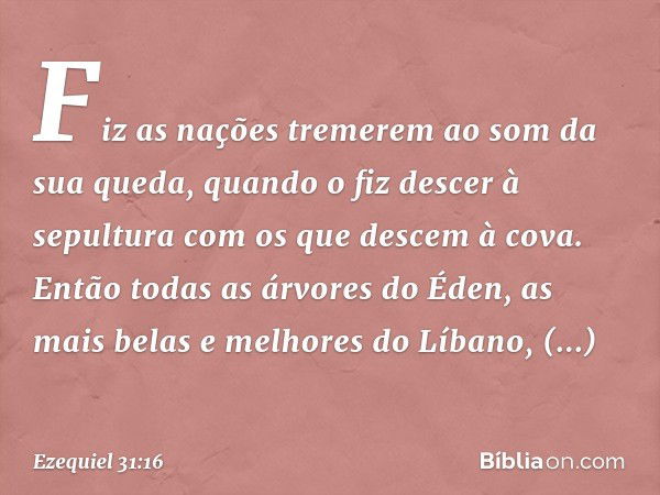 Fiz as nações tremerem ao som da sua queda, quando o fiz descer à sepultura com os que descem à cova. Então todas as árvores do Éden, as mais belas e melhores d