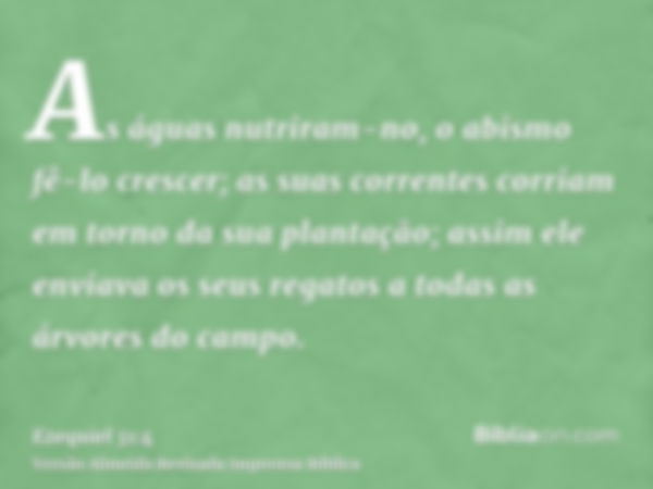 As águas nutriram-no, o abismo fê-lo crescer; as suas correntes corriam em torno da sua plantação; assim ele enviava os seus regatos a todas as árvores do campo