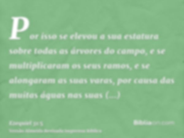 Por isso se elevou a sua estatura sobre todas as árvores do campo, e se multiplicaram os seus ramos, e se alongaram as suas varas, por causa das muitas águas na