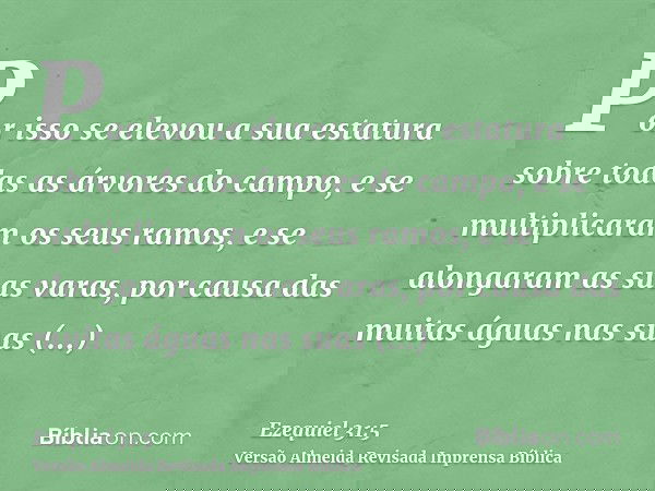 Por isso se elevou a sua estatura sobre todas as árvores do campo, e se multiplicaram os seus ramos, e se alongaram as suas varas, por causa das muitas águas na