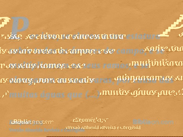 Por isso, se elevou a sua estatura sobre todas as árvores do campo, e se multiplicaram os seus ramos, e se alongaram as suas varas, por causa das muitas águas q