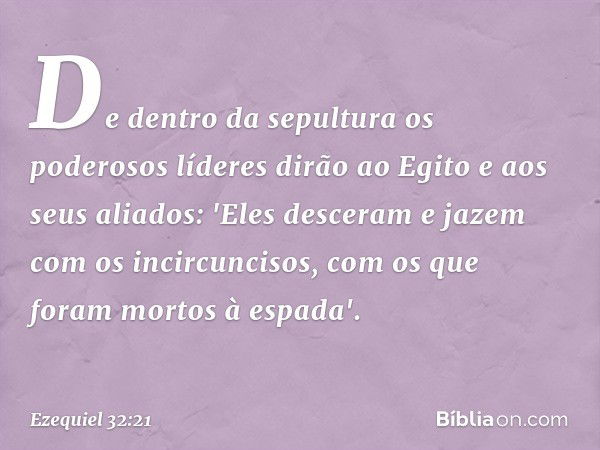 De dentro da sepultura os poderosos líderes dirão ao Egito e aos seus aliados: 'Eles desceram e jazem com os incircuncisos, com os que foram mortos à espada'. -