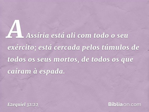 "A Assíria está ali com todo o seu exér­cito; está cercada pelos túmulos de todos os seus mortos, de todos os que caíram à espada. -- Ezequiel 32:22