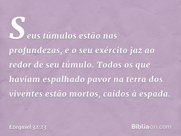 Seus túmulos estão nas profundezas, e o seu exército jaz ao redor de seu túmulo. Todos os que haviam espalhado pavor na terra dos viventes estão mortos, caídos 