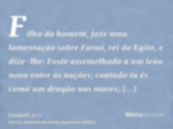 Filho do homem, faze uma lamentação sobre Faraó, rei do Egito, e dize-lhe: Foste assemelhado a um leão novo entre as nações; contudo tu és como um dragão nos ma