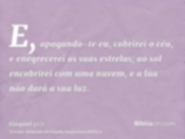 E, apagando-te eu, cobrirei o céu, e enegrecerei as suas estrelas; ao sol encobrirei com uma nuvem, e a lua não dará a sua luz.