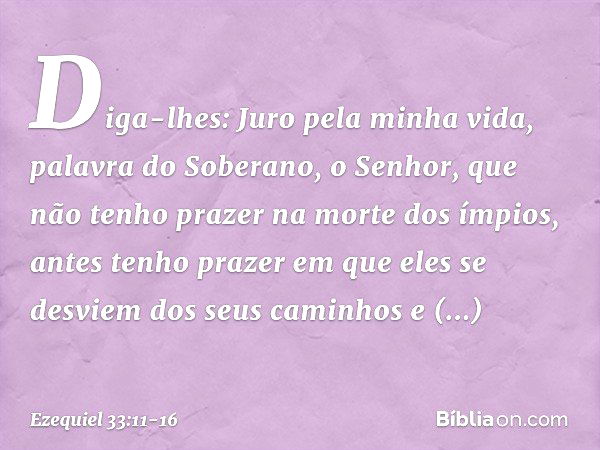 Diga-lhes: Juro pela minha vida, palavra do Soberano, o Senhor, que não tenho prazer na morte dos ímpios, antes tenho prazer em que eles se desviem dos seus cam