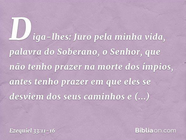 Diga-lhes: Juro pela minha vida, palavra do Soberano, o Senhor, que não tenho prazer na morte dos ímpios, antes tenho prazer em que eles se desviem dos seus cam