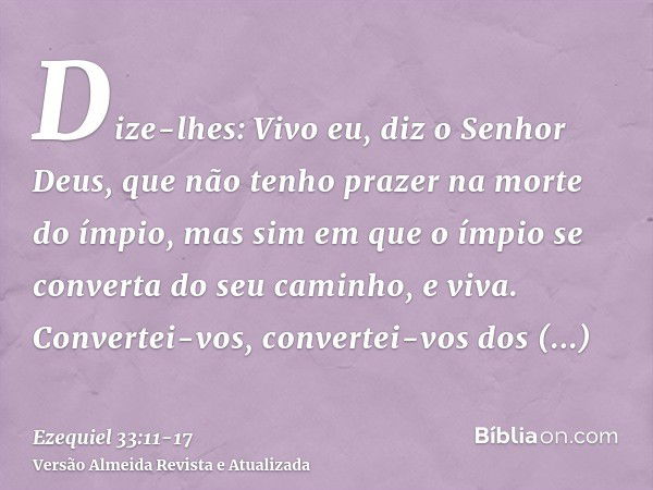 Dize-lhes: Vivo eu, diz o Senhor Deus, que não tenho prazer na morte do ímpio, mas sim em que o ímpio se converta do seu caminho, e viva. Convertei-vos, convert