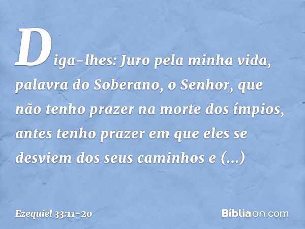 Diga-lhes: Juro pela minha vida, palavra do Soberano, o Senhor, que não tenho prazer na morte dos ímpios, antes tenho prazer em que eles se desviem dos seus cam