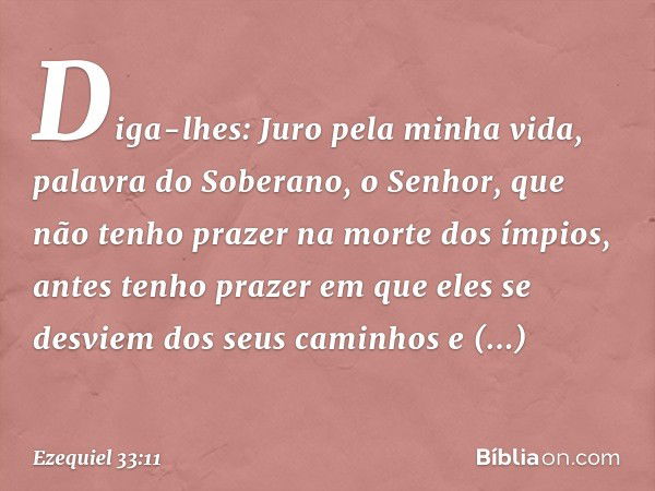 Diga-lhes: Juro pela minha vida, palavra do Soberano, o Senhor, que não tenho prazer na morte dos ímpios, antes tenho prazer em que eles se desviem dos seus cam