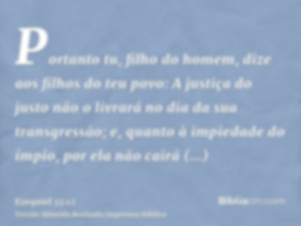 Portanto tu, filho do homem, dize aos filhos do teu povo: A justiça do justo não o livrará no dia da sua transgressão; e, quanto à impiedade do ímpio, por ela n