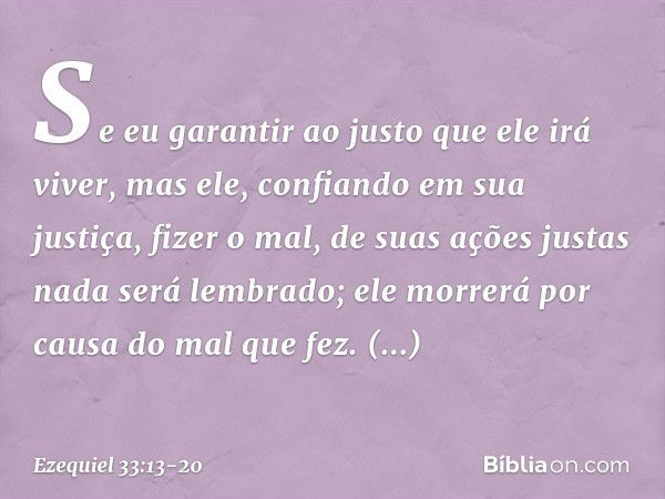 Se eu garantir ao justo que ele irá viver, mas ele, confiando em sua justiça, fizer o mal, de suas ações justas nada será lembrado; ele morrerá por causa do mal