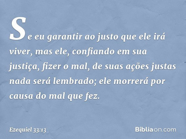 Se eu garantir ao justo que ele irá viver, mas ele, confiando em sua justiça, fizer o mal, de suas ações justas nada será lembrado; ele morrerá por causa do mal