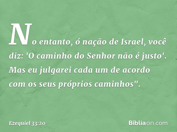 No entanto, ó nação de Israel, você diz: 'O caminho do Senhor não é justo'. Mas eu julgarei cada um de acordo com os seus próprios caminhos". -- Ezequiel 33:20