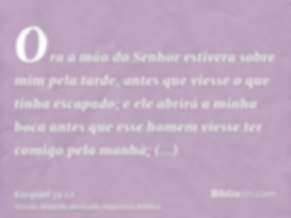 Ora a mão do Senhor estivera sobre mim pela tarde, antes que viesse o que tinha escapado; e ele abrirá a minha boca antes que esse homem viesse ter comigo pela 