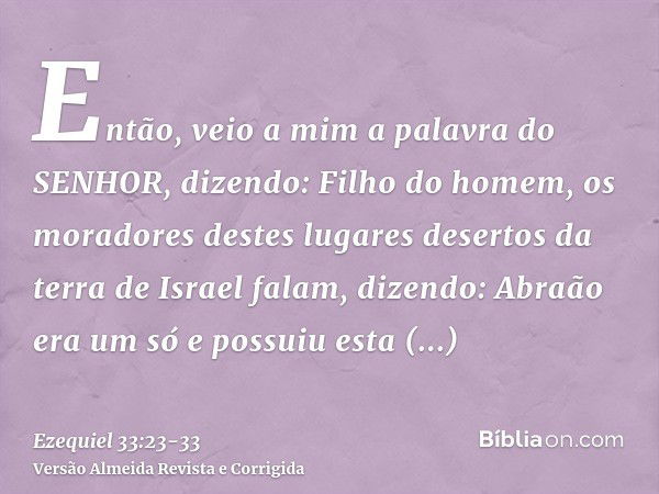 Então, veio a mim a palavra do SENHOR, dizendo:Filho do homem, os moradores destes lugares desertos da terra de Israel falam, dizendo: Abraão era um só e possui