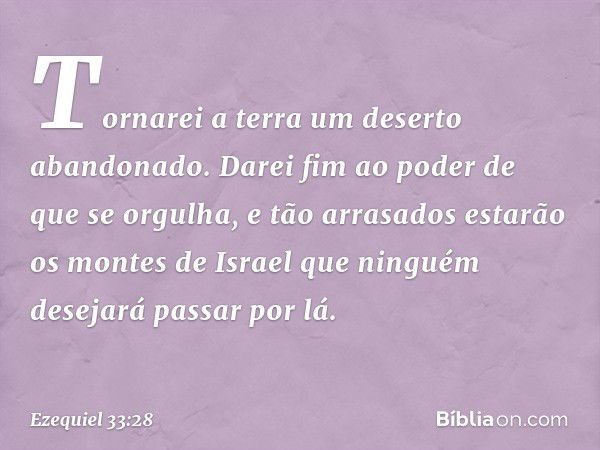 Tor­narei a terra um deserto abandonado. Darei fim ao poder de que se orgulha, e tão arrasados estarão os montes de Israel que ninguém desejará passar por lá. -