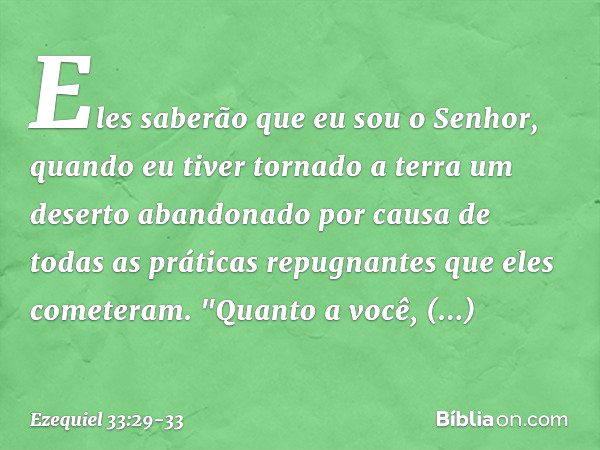 Eles saberão que eu sou o Senhor, quando eu tiver tornado a terra um deserto abandonado por causa de todas as práticas repugnantes que eles cometeram. "Quanto a