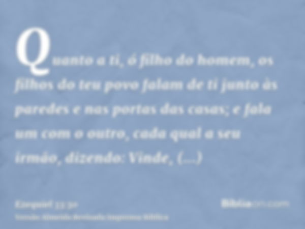 Quanto a ti, ó filho do homem, os filhos do teu povo falam de ti junto às paredes e nas portas das casas; e fala um com o outro, cada qual a seu irmão, dizendo: