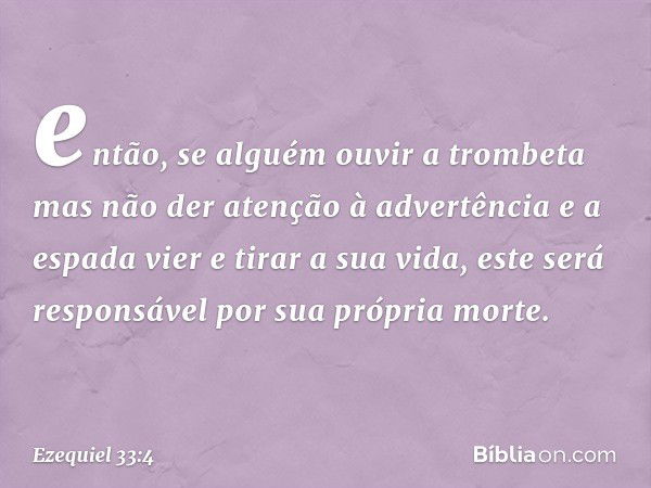 então, se alguém ouvir a trombeta mas não der atenção à advertência e a espada vier e tirar a sua vida, este será responsável por sua própria morte. -- Ezequiel