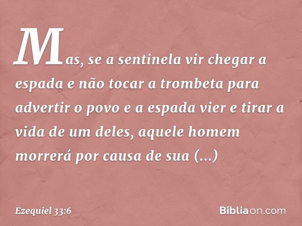 Mas, se a sentinela vir chegar a espada e não tocar a trombeta para advertir o povo e a espada vier e tirar a vida de um deles, aquele homem morrerá por causa d