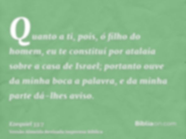 Quanto a ti, pois, ó filho do homem, eu te constituí por atalaia sobre a casa de Israel; portanto ouve da minha boca a palavra, e da minha parte dá-lhes aviso.