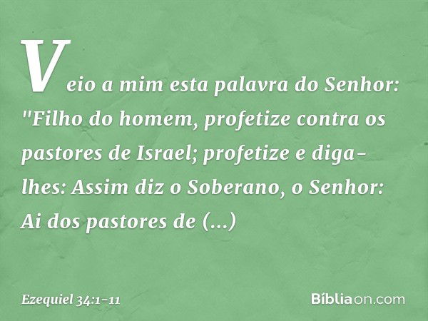 Veio a mim esta palavra do Senhor: "Filho do homem, profetize contra os pastores de Israel; profetize e diga-lhes: Assim diz o Soberano, o Senhor: Ai dos pastor