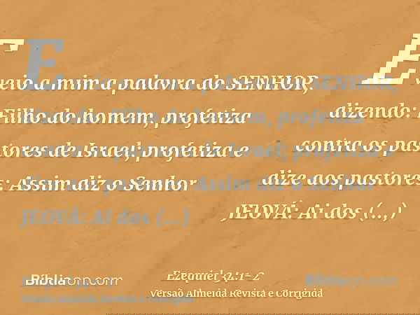 E veio a mim a palavra do SENHOR, dizendo:Filho do homem, profetiza contra os pastores de Israel; profetiza e dize aos pastores: Assim diz o Senhor JEOVÁ: Ai do
