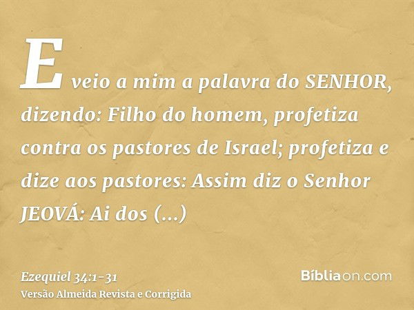 E veio a mim a palavra do SENHOR, dizendo:Filho do homem, profetiza contra os pastores de Israel; profetiza e dize aos pastores: Assim diz o Senhor JEOVÁ: Ai do