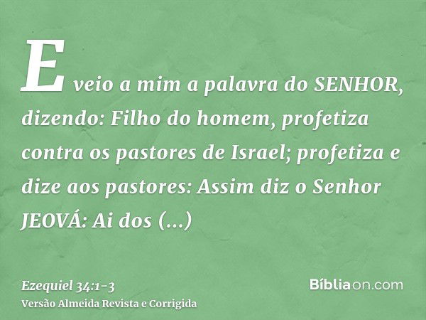 E veio a mim a palavra do SENHOR, dizendo:Filho do homem, profetiza contra os pastores de Israel; profetiza e dize aos pastores: Assim diz o Senhor JEOVÁ: Ai do