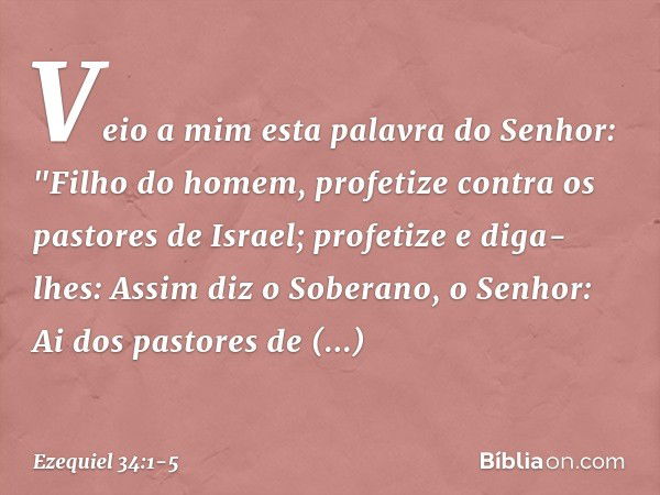 Veio a mim esta palavra do Senhor: "Filho do homem, profetize contra os pastores de Israel; profetize e diga-lhes: Assim diz o Soberano, o Senhor: Ai dos pastor