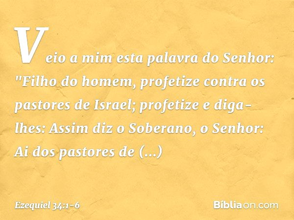 Veio a mim esta palavra do Senhor: "Filho do homem, profetize contra os pastores de Israel; profetize e diga-lhes: Assim diz o Soberano, o Senhor: Ai dos pastor