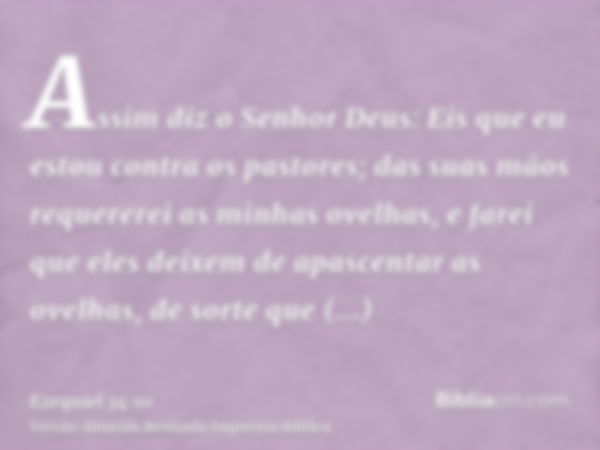 Assim diz o Senhor Deus: Eis que eu estou contra os pastores; das suas mãos requererei as minhas ovelhas, e farei que eles deixem de apascentar as ovelhas, de s