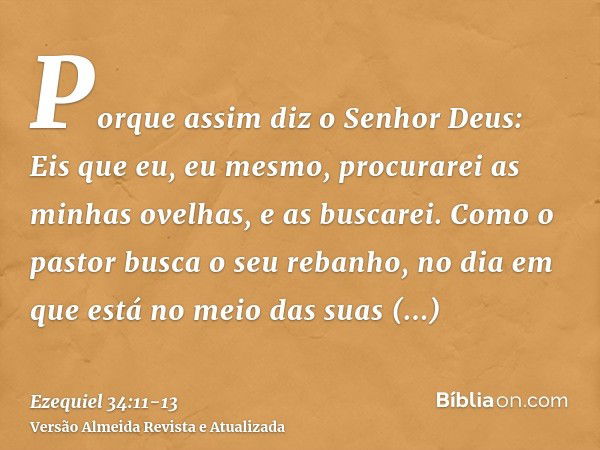 Porque assim diz o Senhor Deus: Eis que eu, eu mesmo, procurarei as minhas ovelhas, e as buscarei.Como o pastor busca o seu rebanho, no dia em que está no meio 