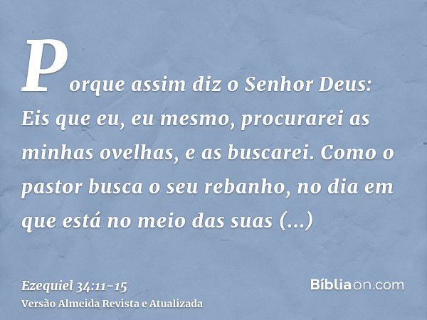 Porque assim diz o Senhor Deus: Eis que eu, eu mesmo, procurarei as minhas ovelhas, e as buscarei.Como o pastor busca o seu rebanho, no dia em que está no meio 