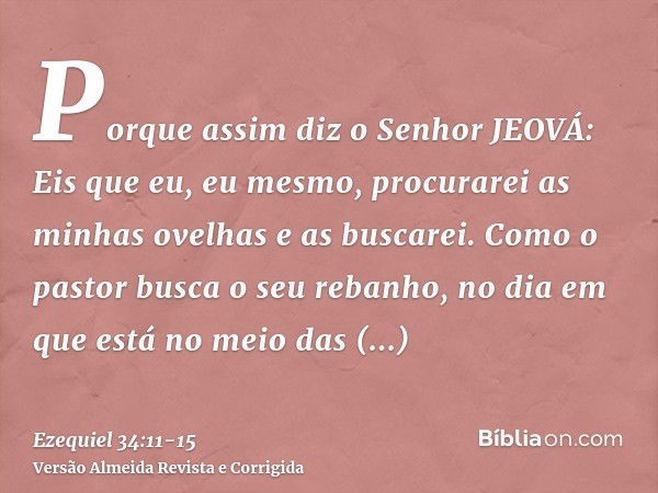 Porque assim diz o Senhor JEOVÁ: Eis que eu, eu mesmo, procurarei as minhas ovelhas e as buscarei.Como o pastor busca o seu rebanho, no dia em que está no meio 