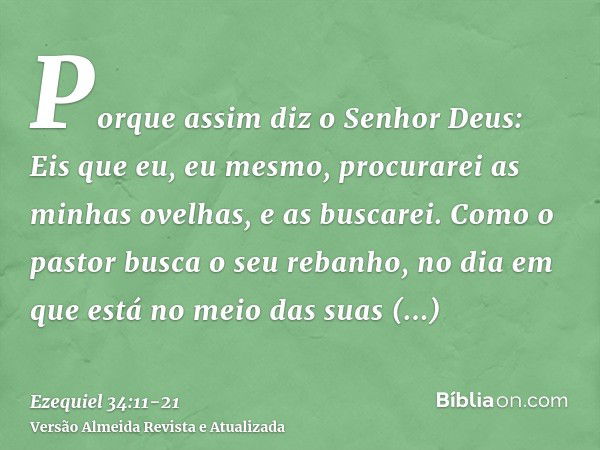 Porque assim diz o Senhor Deus: Eis que eu, eu mesmo, procurarei as minhas ovelhas, e as buscarei.Como o pastor busca o seu rebanho, no dia em que está no meio 