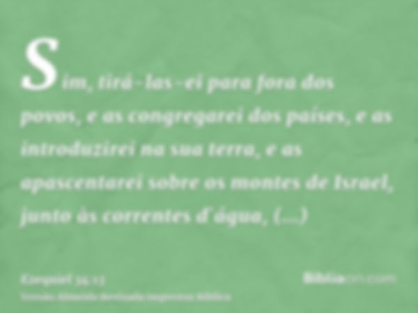 Sim, tirá-las-ei para fora dos povos, e as congregarei dos países, e as introduzirei na sua terra, e as apascentarei sobre os montes de Israel, junto às corrent