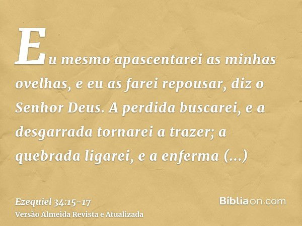 Eu mesmo apascentarei as minhas ovelhas, e eu as farei repousar, diz o Senhor Deus.A perdida buscarei, e a desgarrada tornarei a trazer; a quebrada ligarei, e a