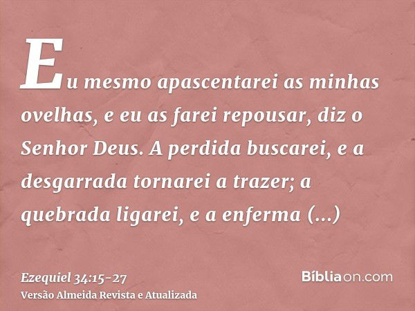 Eu mesmo apascentarei as minhas ovelhas, e eu as farei repousar, diz o Senhor Deus.A perdida buscarei, e a desgarrada tornarei a trazer; a quebrada ligarei, e a