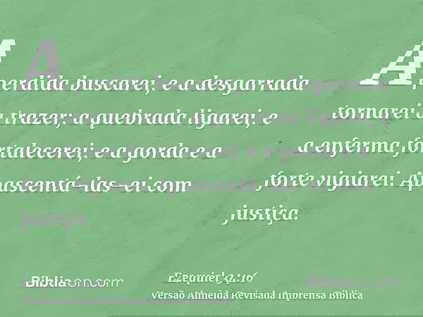 A perdida buscarei, e a desgarrada tornarei a trazer; a quebrada ligarei, e a enferma fortalecerei; e a gorda e a forte vigiarei. Apascentá-las-ei com justiça.